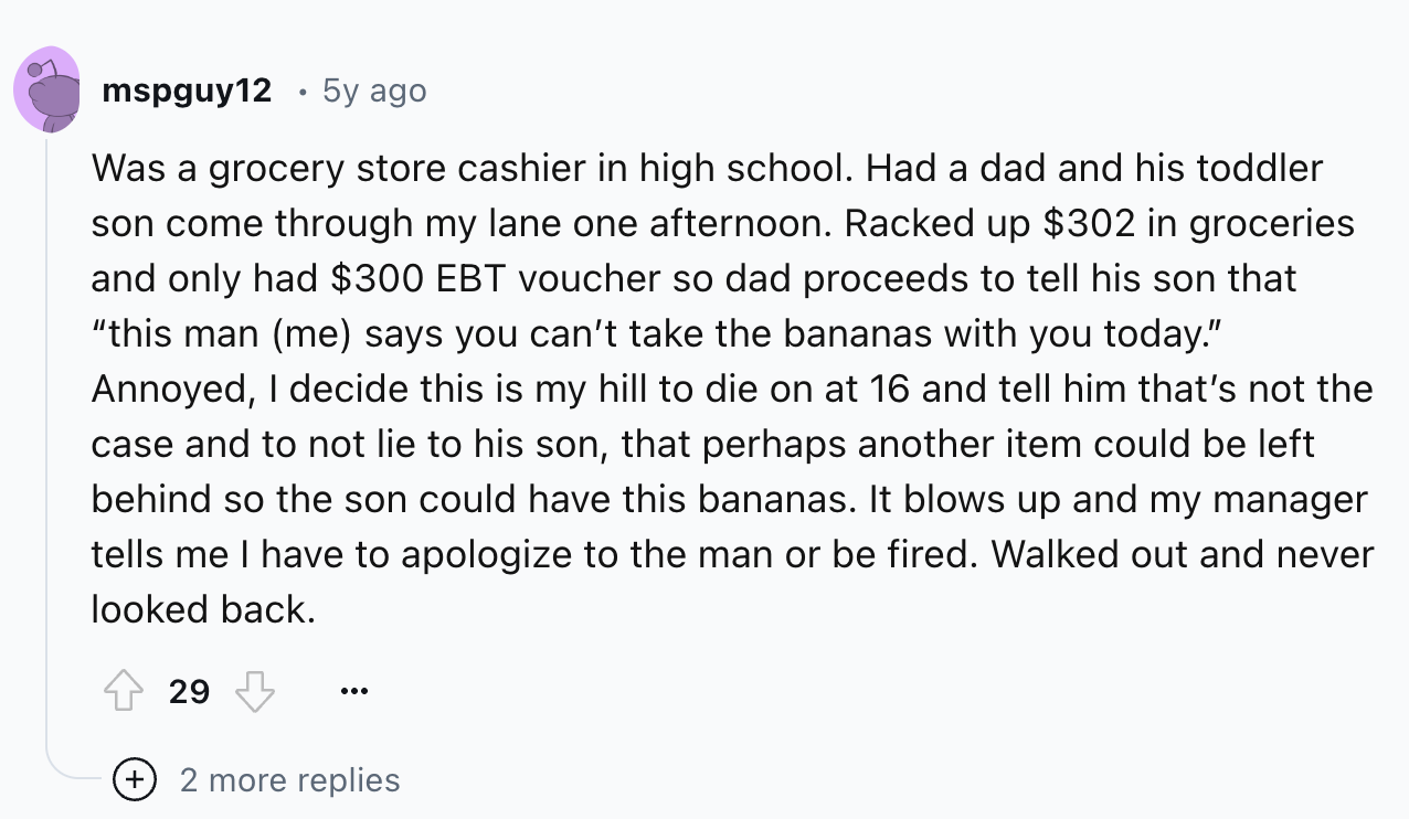 screenshot - mspguy12 5y ago Was a grocery store cashier in high school. Had a dad and his toddler son come through my lane one afternoon. Racked up $302 in groceries and only had $300 Ebt voucher so dad proceeds to tell his son that "this man me says you